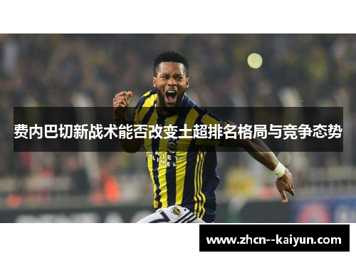 费内巴切新战术能否改变土超排名格局与竞争态势 费内巴切新战术能否改变土超排名格局与竞争态势
