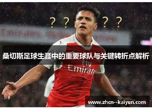 桑切斯足球生涯中的重要球队与关键转折点解析 桑切斯足球生涯中的重要球队与关键转折点解析