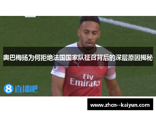 奥巴梅扬为何拒绝法国国家队征召背后的深层原因揭秘