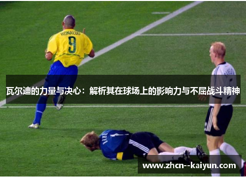 瓦尔迪的力量与决心：解析其在球场上的影响力与不屈战斗精神