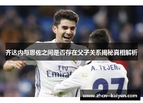 齐达内与恩佐之间是否存在父子关系揭秘真相解析