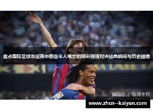 盘点国际足球友谊赛中那些令人难忘的精彩强强对决经典瞬间与历史碰撞