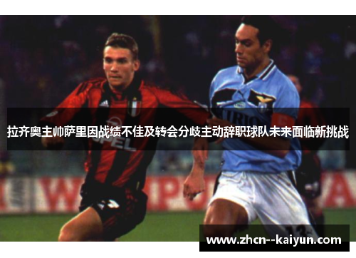 拉齐奥主帅萨里因战绩不佳及转会分歧主动辞职球队未来面临新挑战 拉齐奥主帅萨里因战绩不佳及转会分歧主动辞职球队未来面临新挑战