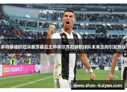 多特蒙德欧冠决赛落幕后主帅泰尔齐奇辞职球队未来走向引发热议 多特蒙德欧冠决赛落幕后主帅泰尔齐奇辞职球队未来走向引发热议